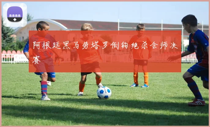 阿根廷黑马劳塔罗倒钩绝杀会师决赛