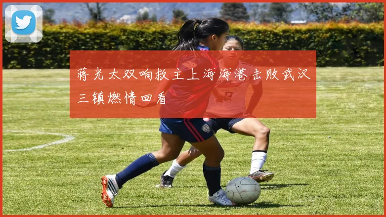 蒋光太双响救主上海海港击败武汉三镇燃情回看