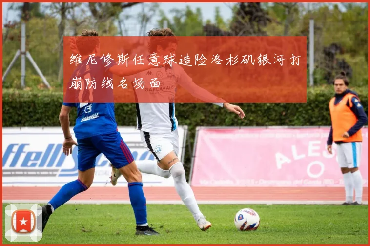 维尼修斯任意球造险洛杉矶银河打崩防线名场面