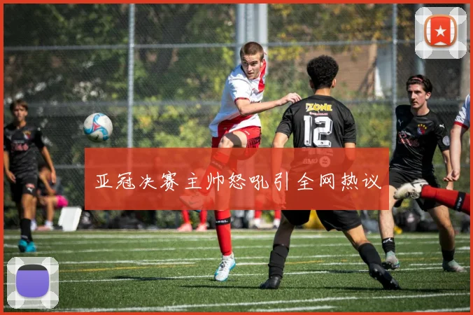 亚冠决赛主帅怒吼引全网热议