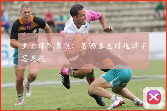 里尔球队聚焦:客场落后时选择不容忽视