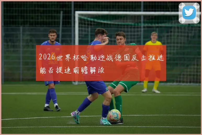 2026世界杯哈勒迎战德国反击推进能否提速前瞻解读