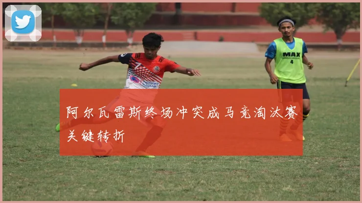 阿尔瓦雷斯终场冲突成马竞淘汰赛关键转折