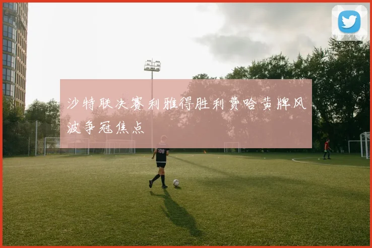 沙特联决赛利雅得胜利费哈黄牌风波争冠焦点