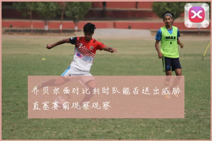 乔贝尔面对比利时队能否送出威胁直塞赛前观察观察