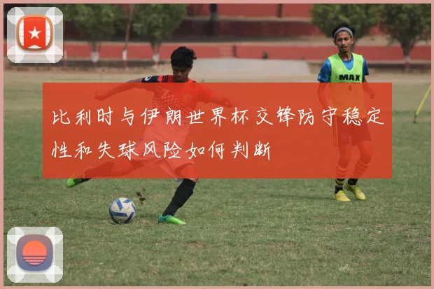比利时与伊朗世界杯交锋防守稳定性和失球风险如何判断