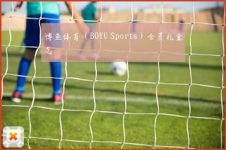 博鱼体育（BOYU Sports）会员礼金怎
