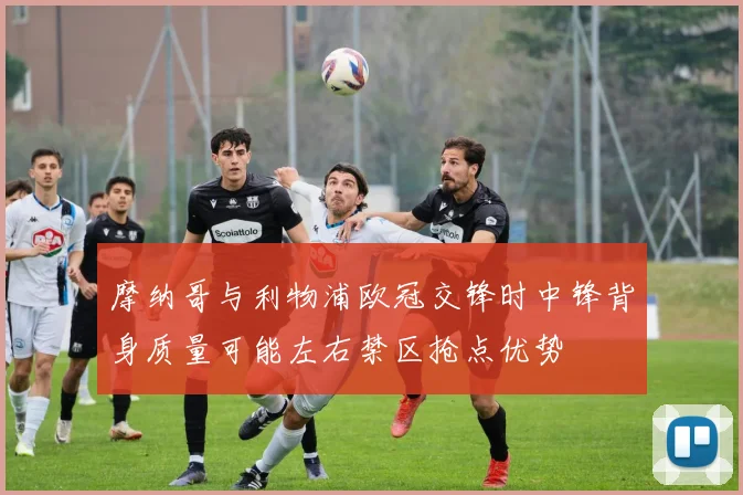 摩纳哥与利物浦欧冠交锋时中锋背身质量可能左右禁区抢点优势