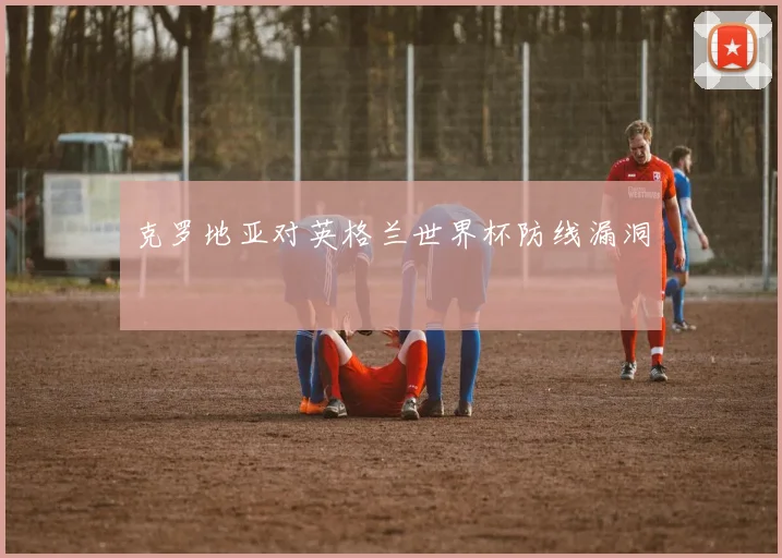 克罗地亚对英格兰世界杯防线漏洞