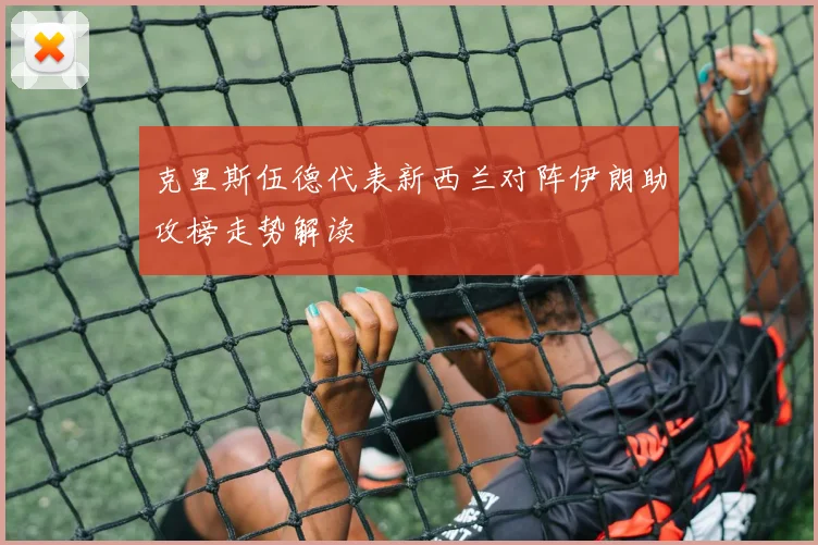 克里斯伍德代表新西兰对阵伊朗助攻榜走势解读