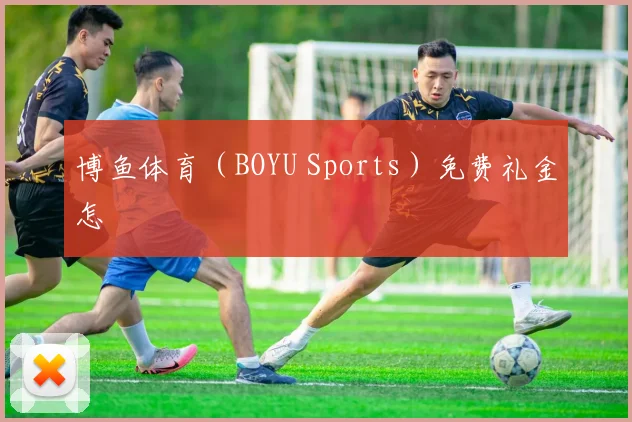 博鱼体育(BOYU Sports)免费礼金怎