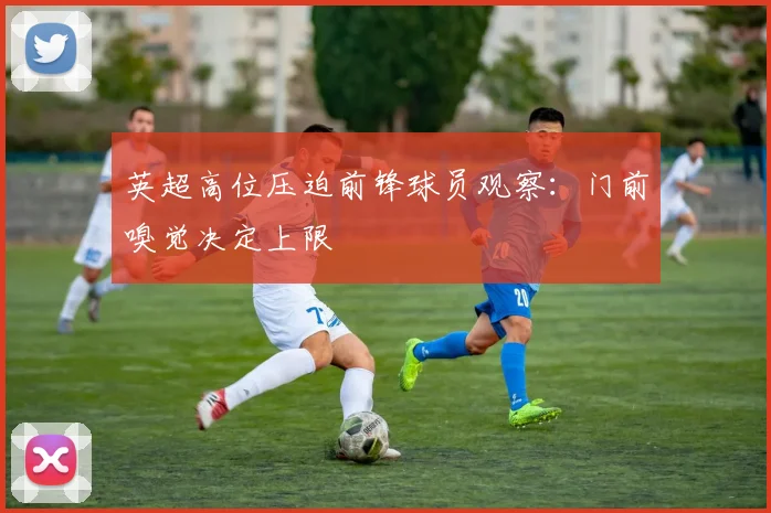 英超高位压迫前锋球员观察:门前嗅觉决定上限