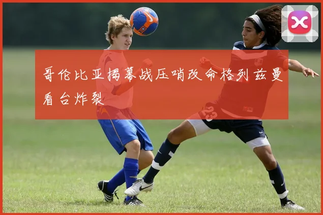 哥伦比亚揭幕战压哨改命格列兹曼看台炸裂