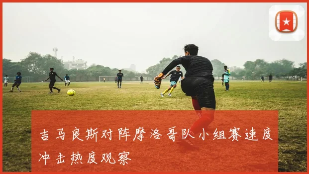 吉马良斯对阵摩洛哥队小组赛速度冲击热度观察