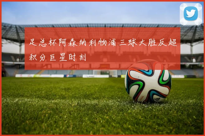 足总杯阿森纳利物浦三球大胜反超积分巨星时刻
