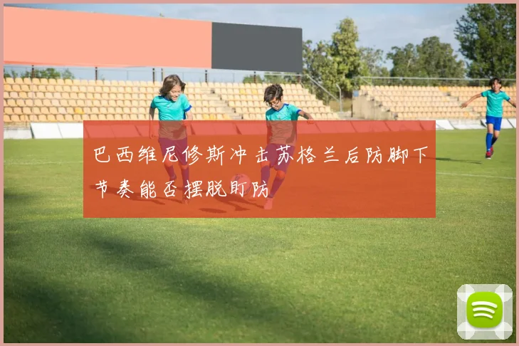 巴西维尼修斯冲击苏格兰后防脚下节奏能否摆脱盯防