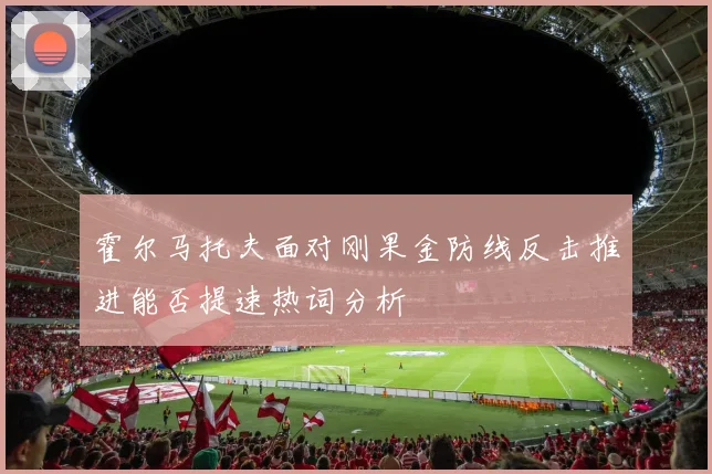霍尔马托夫面对刚果金防线反击推进能否提速热词分析