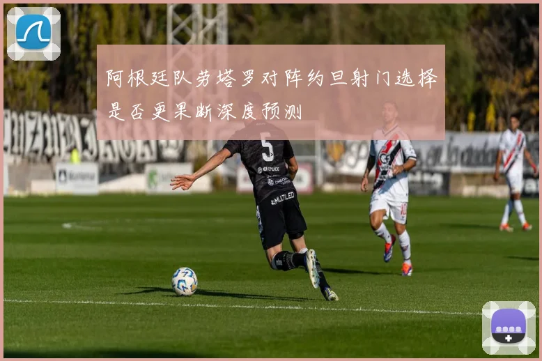 阿根廷队劳塔罗对阵约旦射门选择是否更果断深度预测