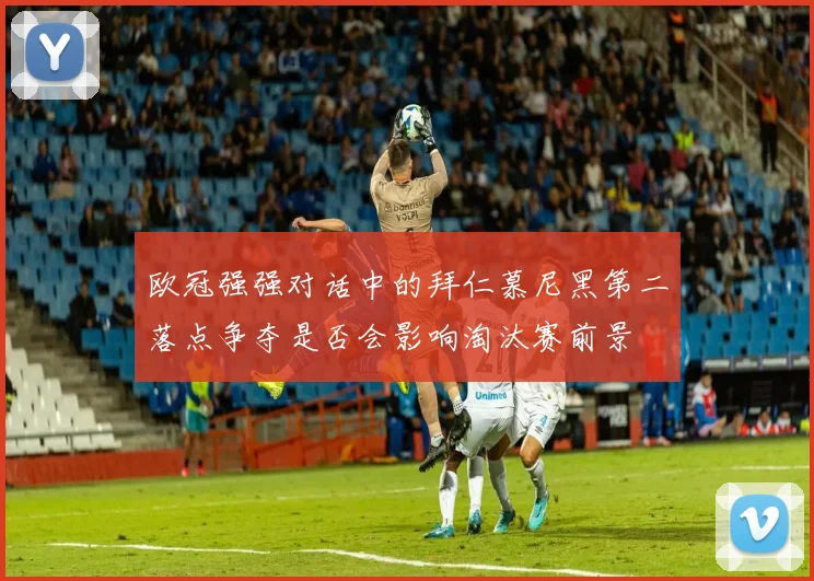 欧冠强强对话中的拜仁慕尼黑第二落点争夺是否会影响淘汰赛前景