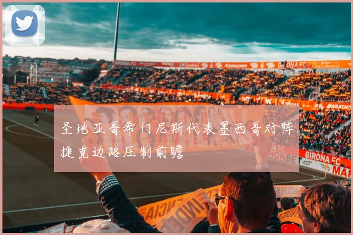 圣地亚哥希门尼斯代表墨西哥对阵捷克边路压制前瞻