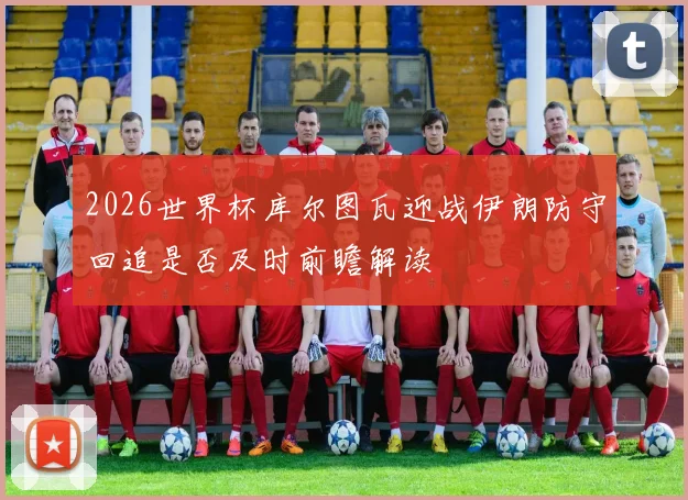 2026世界杯库尔图瓦迎战伊朗防守回追是否及时前瞻解读