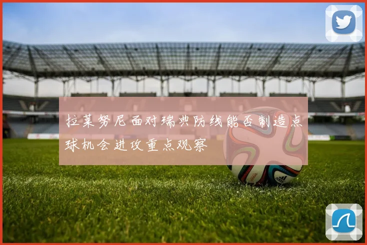 拉莱努尼面对瑞典防线能否制造点球机会进攻重点观察