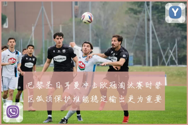 巴黎圣日耳曼冲击欧冠淘汰赛时禁区弧顶保护谁能稳定输出更为重要