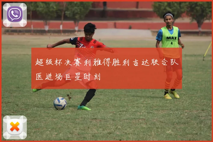 超级杯决赛利雅得胜利吉达联合队医进场巨星时刻