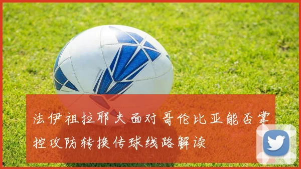 法伊祖拉耶夫面对哥伦比亚能否掌控攻防转换传球线路解读