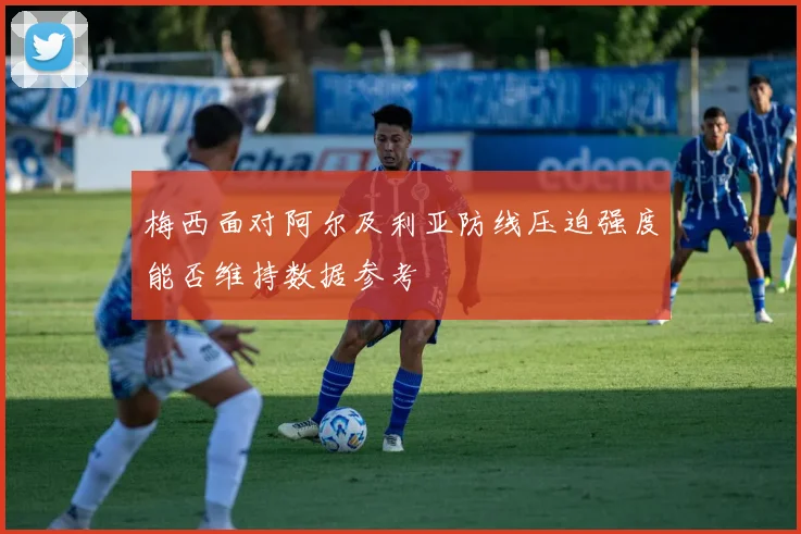 梅西面对阿尔及利亚防线压迫强度能否维持数据参考