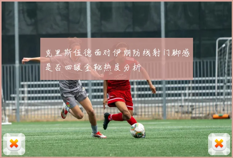 克里斯伍德面对伊朗防线射门脚感是否回暖金靴热度分析