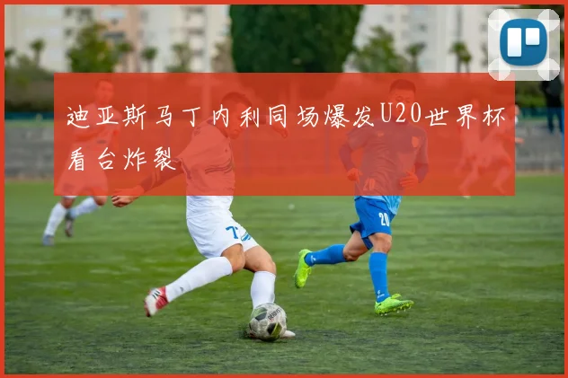 迪亚斯马丁内利同场爆发U20世界杯看台炸裂