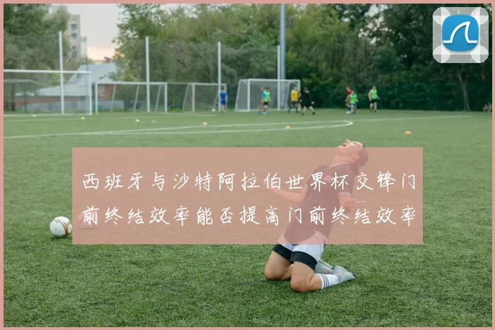 西班牙与沙特阿拉伯世界杯交锋门前终结效率能否提高门前终结效率